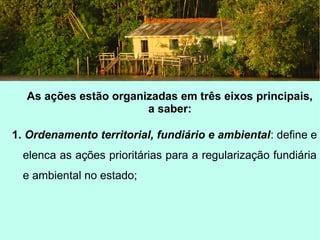 As ações estão organizadas em três eixos principais,
a saber:
1. Ordenamento territorial, fundiário e ambiental: define e
elenca as ações prioritárias para a regularização fundiária
e ambiental no estado;
 