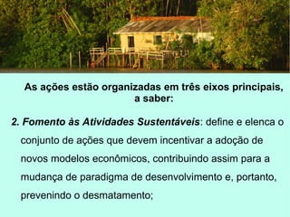 As ações estão organizadas em três eixos principais,
a saber:
2. Fomento às Atividades Sustentáveis: define e elenca o
conjunto de ações que devem incentivar a adoção de
novos modelos econômicos, contribuindo assim para a
mudança de paradigma de desenvolvimento e, portanto,
prevenindo o desmatamento;
 