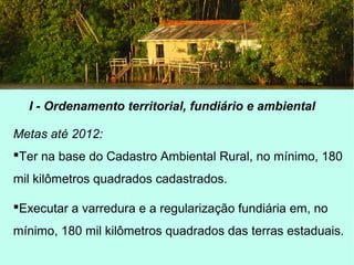 I - Ordenamento territorial, fundiário e ambiental
Metas até 2012:
Ter na base do Cadastro Ambiental Rural, no mínimo, 180
mil kilômetros quadrados cadastrados.
Executar a varredura e a regularização fundiária em, no
mínimo, 180 mil kilômetros quadrados das terras estaduais.
 