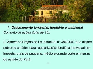 I - Ordenamento territorial, fundiário e ambiental
Conjunto de ações (total de 15):
2. Aprovar o Projeto de Lei Estadual n° 384/2007 que dispõe
sobre os critérios para regularização fundiária individual em
imóveis rurais de pequeno, médio e grande porte em terras
do estado do Pará.
...
 