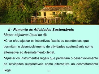 II - Fomento às Atividades Sustentáveis
Macro-objetivos (total de 4):
Criar e/ou ajustar os incentivos fiscais ou econômicos que
permitam o desenvolvimento de atividades sustentáveis como
alternativa ao desmatamento ilegal.
Ajustar os instrumentos legais que permitam o desenvolvimento
de atividades sustentáveis como alternativa ao desmatamento
ilegal ...
 