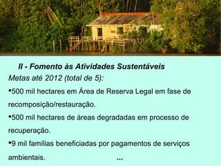 II - Fomento às Atividades Sustentáveis
Metas até 2012 (total de 5):
500 mil hectares em Área de Reserva Legal em fase de
recomposição/restauração.
500 mil hectares de áreas degradadas em processo de
recuperação.
9 mil famílias beneficiadas por pagamentos de serviços
ambientais. ...
 