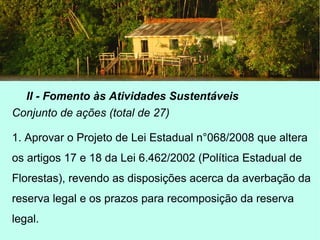 II - Fomento às Atividades Sustentáveis
Conjunto de ações (total de 27)
1. Aprovar o Projeto de Lei Estadual n°068/2008 que altera
os artigos 17 e 18 da Lei 6.462/2002 (Política Estadual de
Florestas), revendo as disposições acerca da averbação da
reserva legal e os prazos para recomposição da reserva
legal.
 