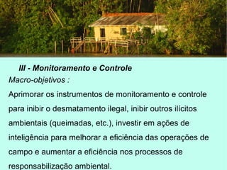 III - Monitoramento e Controle
Macro-objetivos :
Aprimorar os instrumentos de monitoramento e controle
para inibir o desmatamento ilegal, inibir outros ilícitos
ambientais (queimadas, etc.), investir em ações de
inteligência para melhorar a eficiência das operações de
campo e aumentar a eficiência nos processos de
responsabilização ambiental.
 