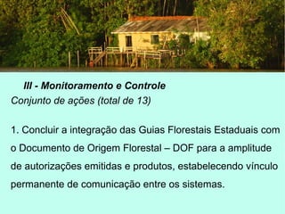 III - Monitoramento e Controle
Conjunto de ações (total de 13)
1. Concluir a integração das Guias Florestais Estaduais com
o Documento de Origem Florestal – DOF para a amplitude
de autorizações emitidas e produtos, estabelecendo vínculo
permanente de comunicação entre os sistemas.
 