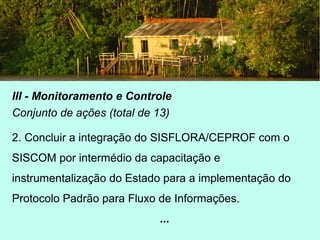 III - Monitoramento e Controle
Conjunto de ações (total de 13)
2. Concluir a integração do SISFLORA/CEPROF com o
SISCOM por intermédio da capacitação e
instrumentalização do Estado para a implementação do
Protocolo Padrão para Fluxo de Informações.
...
 