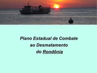 Plano Estadual de Combate
ao Desmatamento
do Rondônia
 