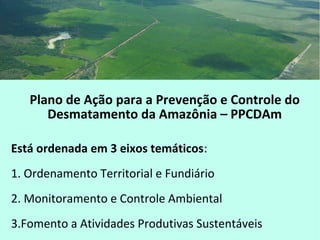 Plano de Ação para a Prevenção e Controle do
Desmatamento da Amazônia – PPCDAm
Está ordenada em 3 eixos temáticos:
1. Ordenamento Territorial e Fundiário
2. Monitoramento e Controle Ambiental
3.Fomento a Atividades Produtivas Sustentáveis
 