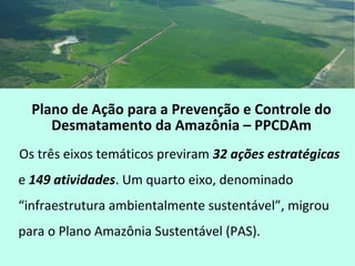 Plano de Ação para a Prevenção e Controle do
Desmatamento da Amazônia – PPCDAm
Os três eixos temáticos previram 32 ações estratégicas
e 149 atividades. Um quarto eixo, denominado
“infraestrutura ambientalmente sustentável”, migrou
para o Plano Amazônia Sustentável (PAS).
 