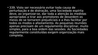 • 339. Visto ser necessário evitar toda causa de
perturbação e de distração, uma Sociedade espírita
deve, ao organizar-se, dar toda a atenção às medidas
apropriadas a tirar aos promotores de desordem os
meios de se tornarem prejudiciais e a lhes facilitar por
todos os modos o afastamento. As pequenas reuniões
apenas precisam de um regulamento disciplinar, muito
simples, para a boa ordem das sessões. As Sociedades
regularmente constituídas exigem organização mais
completa.
 