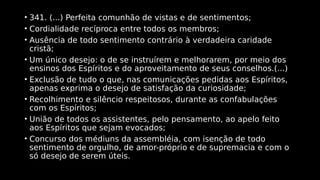 • 341. (...) Perfeita comunhão de vistas e de sentimentos;
• Cordialidade recíproca entre todos os membros;
• Ausência de todo sentimento contrário à verdadeira caridade
cristã;
• Um único desejo: o de se instruírem e melhorarem, por meio dos
ensinos dos Espíritos e do aproveitamento de seus conselhos.(...)
• Exclusão de tudo o que, nas comunicações pedidas aos Espíritos,
apenas exprima o desejo de satisfação da curiosidade;
• Recolhimento e silêncio respeitosos, durante as confabulações
com os Espíritos;
• União de todos os assistentes, pelo pensamento, ao apelo feito
aos Espíritos que sejam evocados;
• Concurso dos médiuns da assembléia, com isenção de todo
sentimento de orgulho, de amor-próprio e de supremacia e com o
só desejo de serem úteis.
 