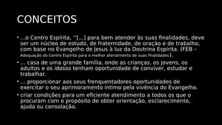 CONCEITOS
• ...o Centro Espírita, ‘‘[...] para bem atender às suas finalidades, deve
ser um núcleo de estudo, de fraternidade, de oração e de trabalho,
com base no Evangelho de Jesus à luz da Doutrina Espírita. (FEB –
Adequação do Centro Espírita para o melhor atendimento de suas finalidades).
• ... casa de uma grande família, onde as crianças, os jovens, os
adultos e os idosos tenham oportunidade de conviver, estudar e
trabalhar.
• ... proporcionar aos seus frenquentadores oportunidades de
exercitar o seu aprimoramento íntimo pela vivência do Evangelho.
• criar condições para um eficiente atendimento a todos os que o
procuram com o propósito de obter orientação, esclarecimento,
ajuda ou consolação.
 