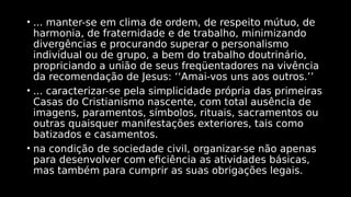 • ... manter-se em clima de ordem, de respeito mútuo, de
harmonia, de fraternidade e de trabalho, minimizando
divergências e procurando superar o personalismo
individual ou de grupo, a bem do trabalho doutrinário,
propriciando a união de seus freqüentadores na vivência
da recomendação de Jesus: ‘‘Amai-vos uns aos outros.’’
• ... caracterizar-se pela simplicidade própria das primeiras
Casas do Cristianismo nascente, com total ausência de
imagens, paramentos, símbolos, rituais, sacramentos ou
outras quaisquer manifestações exteriores, tais como
batizados e casamentos.
• na condição de sociedade civil, organizar-se não apenas
para desenvolver com eficiência as atividades básicas,
mas também para cumprir as suas obrigações legais.
 