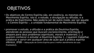OBJETIVOS
• Os objetivos do Centro Espírita são, em essência, os mesmos do
Movimento Espírita, isto é, o estudo, a divulgação ou difusão, e a
prática do Espiritismo. Não poderia ser de outro modo, por ser aquele
– o Centro Espírita –, a unidade fundamental do Movimento Espírita.
• promover o estudo, a difusão e a prática da Doutrina Espírita,
atendendo às pessoas que buscam esclarecimento, orientação e
amparo para seus problemas espirituais, morais e materiais; [...]
querem conhecer e estudar a Doutrina Espírita; [...] querem trabalhar,
colaborar e servir em qualquer área de ação que a prática espírita
oferece. (FEB – Adequação do Centro Espírita para o melhor atendimento de suas
finalidades).
 