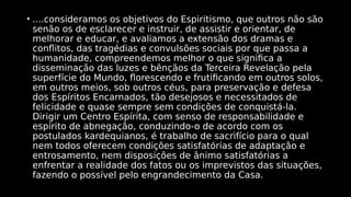 • ....consideramos os objetivos do Espiritismo, que outros não são
senão os de esclarecer e instruir, de assistir e orientar, de
melhorar e educar, e avaliamos a extensão dos dramas e
conflitos, das tragédias e convulsões sociais por que passa a
humanidade, compreendemos melhor o que significa a
disseminação das luzes e bênçãos da Terceira Revelação pela
superfície do Mundo, florescendo e frutificando em outros solos,
em outros meios, sob outros céus, para preservação e defesa
dos Espíritos Encarnados, tão desejosos e necessitados de
felicidade e quase sempre sem condições de conquistá-la.
Dirigir um Centro Espírita, com senso de responsabilidade e
espírito de abnegação, conduzindo-o de acordo com os
postulados kardequianos, é trabalho de sacrifício para o qual
nem todos oferecem condições satisfatórias de adaptação e
entrosamento, nem disposições de ânimo satisfatórias a
enfrentar a realidade dos fatos ou os imprevistos das situações,
fazendo o possível pelo engrandecimento da Casa.
 