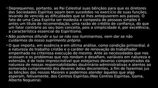 • Deprequemos, portanto, ao Pai Celestial suas bênçãos para que os diretores
das Sociedades Espíritas sejam bem sucedidos no exercício de suas funções,
levando de vencida as dificuldades que se lhes antepuserem aos passos. O
fato de uma Casa Espírita ser modesta e composta de pessoas simples é
antes um título de recomendação, uma razão de crédito de confiança, do que
um fator contrário ao seu bom conceito, pois a simplicidade é, por excelência,
a característica essencial do Espiritismo.
• Não podemos difundir a luz se não nos iluminarmos, nem dar se não
cuidarmos do nosso suprimento próprio.
• O que importa, em essência e em última análise, como condição primordial, é
a natureza do trabalho cristão e o caráter de renovação do trabalhador
empenhado na criteriosa execução do mesmo. Ante as necessidades que nos
acossam e os problemas que nos rondam e desafiam, variáveis em natureza e
extensão, é de todo imprescindível que estejamos deveras compenetrados da
natureza de nossas responsabilidades doutrinário-administrativas e atentos ao
esmerado cumprimento dos deveres delas decorrentes, a fim de fazermos jus
às bênçãos dos nossos Maiores e podermos atender àqueles que algo
esperam, fetivamente, dos Centros Espíritas.(Nos Centros Espíritas, Gama,
Alberto Nogueira).
 
