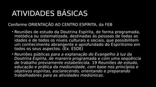 ATIVIDADES BÁSICAS
• Reuniões de estudo da Doutrina Espírita, de forma programada,
metódica ou sistematizada, destinadas às pessoas de todas as
idades e de todos os níveis culturais e sociais, que possibilitem
um conhecimento abrangente e aprofundado do Espiritismo em
todos os seus aspectos. (Ex. ESDE)
• Reuniões públicas para a explanação do Evangelho à luz da
Doutrina Espírta, de maneira programada e com uma seqüência
de trabalho previamente estabelecida. 19 Reuniões de estudo,
educação e prática da mediunidade, com base nos princípios e
objetivos espíritas, esclarecendo, orientando e preparando
trabalhadores para as atividades mediúnicas.
Conforme ORIENTAÇÃO AO CENTRO ESPÍRITA, da FEB
 