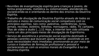 • Reuniões de evangelização espírita para crianças e jovens, de
forma programada, metódica ou sistematizada, atendendo-os,
esclarecendo-os e orientando-os dentro dos ensinos da Doutrina
Espírita.
• Trabalho de divulgação da Doutrina Espírita através de todos os
veículos e meios de comunicação social compatíveis com os
princípios espíritas, tais como: palestras, conferências, livros,
jornais, revistas, boletins, folhetos, mensagens, rádio, TV, cartazes,
fitas de vídeo e áudio [...].11 Hoje, a internet tem sido utilizada
como um dos principais meios de divulgação do Espiritismo.
• Serviço de assistência e promoção social espírita destinado a
pessoas carentes que buscam ajuda material: assistindo-as em
suas necessidades mais imediatas; promovendo-as por meio de
cursos e trabalhos de formação profissional e pessoal e
esclarecendo-as com os ensinos morais do Evangelho à luz da
Doutrina Espírita.
 