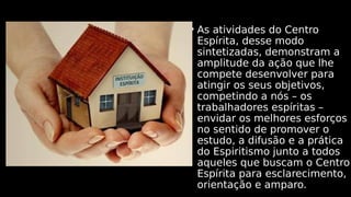 • As atividades do Centro
Espírita, desse modo
sintetizadas, demonstram a
amplitude da ação que lhe
compete desenvolver para
atingir os seus objetivos,
competindo a nós – os
trabalhadores espíritas –
envidar os melhores esforços
no sentido de promover o
estudo, a difusão e a prática
do Espiritismo junto a todos
aqueles que buscam o Centro
Espírita para esclarecimento,
orientação e amparo.
 