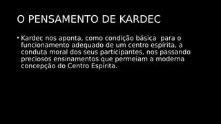 O PENSAMENTO DE KARDEC
• Kardec nos aponta, como condição básica para o
funcionamento adequado de um centro espírita, a
conduta moral dos seus participantes, nos passando
preciosos ensinamentos que permeiam a moderna
concepção do Centro Espírita.
 