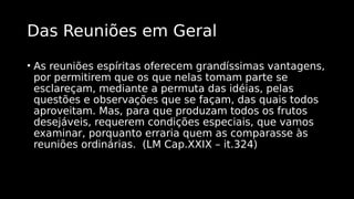 Das Reuniões em Geral
• As reuniões espíritas oferecem grandíssimas vantagens,
por permitirem que os que nelas tomam parte se
esclareçam, mediante a permuta das idéias, pelas
questões e observações que se façam, das quais todos
aproveitam. Mas, para que produzam todos os frutos
desejáveis, requerem condições especiais, que vamos
examinar, porquanto erraria quem as comparasse às
reuniões ordinárias. (LM Cap.XXIX – it.324)
 