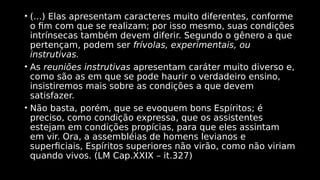 • (...) Elas apresentam caracteres muito diferentes, conforme
o fim com que se realizam; por isso mesmo, suas condições
intrínsecas também devem diferir. Segundo o gênero a que
pertençam, podem ser frívolas, experimentais, ou
instrutivas.
• As reuniões instrutivas apresentam caráter muito diverso e,
como são as em que se pode haurir o verdadeiro ensino,
insistiremos mais sobre as condições a que devem
satisfazer.
• Não basta, porém, que se evoquem bons Espíritos; é
preciso, como condição expressa, que os assistentes
estejam em condições propícias, para que eles assintam
em vir. Ora, a assembléias de homens levianos e
superficiais, Espíritos superiores não virão, como não viriam
quando vivos. (LM Cap.XXIX – it.327)
 