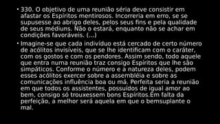 • 330. O objetivo de uma reunião séria deve consistir em
afastar os Espíritos mentirosos. Incorreria em erro, se se
supusesse ao abrigo deles, pelos seus fins e pela qualidade
de seus médiuns. Não o estará, enquanto não se achar em
condições favoráveis. (...)
• Imagine-se que cada indivíduo está cercado de certo número
de acólitos invisíveis, que se lhe identificam com o caráter,
com os gostos e com os pendores. Assim sendo, todo aquele
que entra numa reunião traz consigo Espíritos que lhe são
simpáticos. Conforme o número e a natureza deles, podem
esses acólitos exercer sobre a assembléia e sobre as
comunicações influência boa ou má. Perfeita seria a reunião
em que todos os assistentes, possuídos de igual amor ao
bem, consigo só trouxessem bons Espíritos.Em falta da
perfeição, a melhor será aquela em que o bemsuplante o
mal.
 