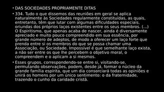 • DAS SOCIEDADES PROPRIAMENTE DITAS
• 334. Tudo o que dissemos das reuniões em geral se aplica
naturalmente às Sociedades regularmente constituídas, as quais,
entretanto, têm que lutar com algumas dificuldades especiais,
oriundas dos próprios laços existentes entre os seus membros. (...)
O Espiritismo, que apenas acaba de nascer, ainda é diversamente
apreciado e muito pouco compreendido em sua essência, por
grande número de adeptos, de modo a oferecer um laço forte que
prenda entre si os membros do que se possa chamar uma
Associação, ou Sociedade. Impossível é que semelhante laço exista,
a não ser entre os que lhe percebem o objetivo moral, o
compreendem e o aplicam a si mesmos.
• Esses grupos, correspondendo-se entre si, visitando-se,
permutando observações, podem, desde já, formar o núcleo da
grande família espírita, que um dia consorciará todas as opiniões e
unirá os homens por um único sentimento: o da fraternidade,
trazendo o cunho da caridade cristã.
 