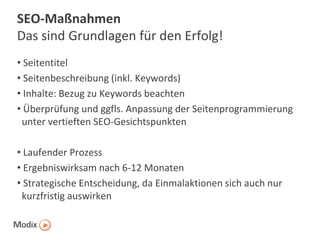 SEO-Maßnahmen
Das sind Grundlagen für den Erfolg!
• Seitentitel
• Seitenbeschreibung (inkl. Keywords)
• Inhalte: Bezug zu Keywords beachten
• Überprüfung und ggfls. Anpassung der Seitenprogrammierung
unter vertieften SEO-Gesichtspunkten
• Laufender Prozess
• Ergebniswirksam nach 6-12 Monaten
• Strategische Entscheidung, da Einmalaktionen sich auch nur
kurzfristig auswirken

 