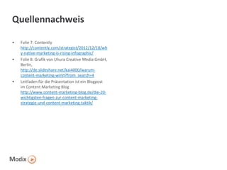 Quellennachweis
•

•

•

Folie 7: Contently
http://contently.com/strategist/2012/12/18/wh
y-native-marketing-is-rising-infographic/
Folie 8: Grafik von Uhura Creative Media GmbH,
Berlin,
http://de.slideshare.net/kai4000/warumcontent-marketing-wirkt?from_search=4
Leitfaden für die Präsentation ist ein Blogpost
im Content Marketing Blog
http://www.content-marketing-blog.de/die-20wichtigsten-fragen-zur-content-marketingstrategie-und-content-marketing-taktik/

 