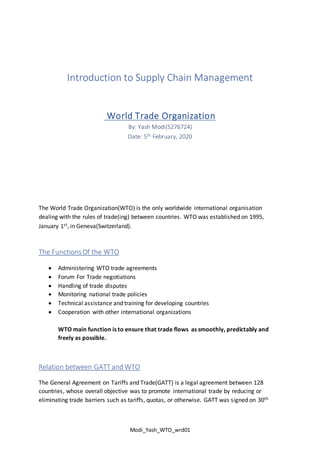 Modi_Yash_WTO_wrd01
Introduction to Supply Chain Management
World Trade Organization
By: Yash Modi(5276724)
Date: 5th February, 2020
The World Trade Organization(WTO) is the only worldwide international organisation
dealing with the rules of trade(ing) between countries. WTO was established on 1995,
January 1st, in Geneva(Switzerland).
The FunctionsOf the WTO
 Administering WTO trade agreements
 Forum For Trade negotiations
 Handling of trade disputes
 Monitoring national trade policies
 Technical assistance and training for developing countries
 Cooperation with other international organizations
WTO main function is to ensure that trade flows as smoothly, predictably and
freely as possible.
Relation between GATTand WTO
The General Agreement on Tariffs and Trade(GATT) is a legal agreement between 128
countries, whose overall objective was to promote international trade by reducing or
eliminating trade barriers such as tariffs, quotas, or otherwise. GATT was signed on 30th
 