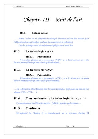 Projet : …                                                      Année universitaire : …




           Chapitre III. Etat de l’art

       III.1.           Introduction
      Mettre l’accent sur les différentes technologies existantes pouvant être utilisées pour
l’élaboration du projet (pendant les phases de conception et de réalisation).
      Citer les avantages et les inconvénients de quelques une d’entre elles.


III.2.          La technologie <xxx>
                  III.2.1.    Présentation
        Présentation générale de la technologie <XXX>, en se focalisant sur les points
forts et points faibles qui sont liés au projet demandé.


III.3.          La technologie <yyy>
                  III.3.1.    Présentation
        Présentation générale de la technologie <YYY>, en se focalisant sur les points
forts et points faibles qui sont liés au projet demandé.


….Etc (Adopter une même démarche pour les autres éventuelles technologies qui peuvent être
adopter <ZZZ>, <TTT>, …).


III.4.          Comparaison entre les technologies <…> , <…>
   Comparaison sur les différentes aspects : fiabilité, sécurité, performance, …

III.5.          Conclusion
   Récapitulatif du Chapitre II et enchaînement sur le prochain chapitre III




   Chapitre : …                                                    Page : 5 /24
 