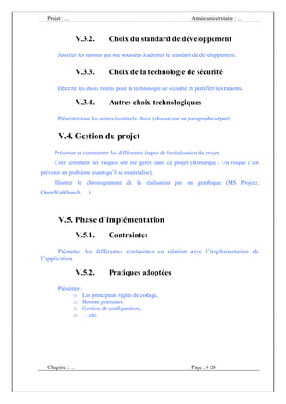 Projet : …                                                      Année universitaire : …



                 V.3.2.      Choix du standard de développement

       Justifier les raisons qui ont poussées à adopter le standard de développement.


                 V.3.3.      Choix de la technologie de sécurité

       Décrire les choix retenu pour la technologie de sécurité et justifier les raisons.

                 V.3.4.      Autres choix technologiques

       Présenter tous les autres éventuels choix (chacun sur un paragraphe séparé).


       V.4. Gestion du projet
     Présenter et commenter les différentes étapes de la réalisation du projet.
     Citer comment les risques ont été gérés dans ce projet (Remarque : Un risque c’est
prévenir un problème avant qu’il se matérialise).
     Illustrer le chronogramme de la réalisation par un graphique (MS Project,
OpenWorkbench, …)



       V.5. Phase d’implémentation
                 V.5.1.      Contraintes

       Présenter les différentes contraintes en relation avec l’implémentation de
l’application.

                 V.5.2.      Pratiques adoptées

       Présenter :
             o Les principaux règles de codage,
             o Bonnes pratiques,
             o Gestion de configuration,
             o …etc,




  Chapitre : …                                                    Page : 9 /24
 
