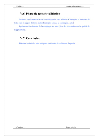 Projet : …                                                      Année universitaire : …



        V.6. Phase de tests et validation
      Présenter un récapitulatifs sur les stratégies de tests adoptés (Catalogues et scénarios de
tests, plan et rapport de tests, méthode adoptée lors de la campagne,…etc.).
      Synthétiser les résultats de la campagne de tests (tirer des conclusion sur la qualité de
l’application) .



        V.7. Conclusion
      Résumer les faits les plus marquant concernant la réalisation du projet




   Chapitre : …                                                    Page : 10 /24
 