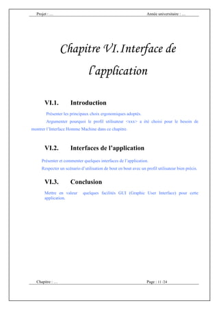 Projet : …                                                      Année universitaire : …




                 Chapitre VI. Interface de
                                l’application

       VI.1.         Introduction
       Présenter les principaux choix ergonomiques adoptés.
       Argumenter pourquoi le profil utilisateur <xxx> a été choisi pour le besoin de
montrer l’Interface Homme Machine dans ce chapitre.



       VI.2.         Interfaces de l’application
     Présenter et commenter quelques interfaces de l’application.
     Respecter un scénario d’utilisation de bout en bout avec un profil utilisateur bien précis.


       VI.3.         Conclusion
       Mettre en valeur      quelques facilités GUI (Graphic User Interface) pour cette
       application.




  Chapitre : …                                                    Page : 11 /24
 