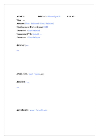ANNEE : …              THEME : Réseautique/SI   PFE N° : …
Titre : …
Auteurs: Nom1 Prénom1/ Nom2 Prénom2
Etablissement Universitaire: ESTI
Encadrant : Nom Prénom
Organisme PFE: Société …
Encadrant : Nom Prénom


RESUME : …

….




MOTS CLES : mot1 / mot2/..etc.


ABSRACT : …

….




KEY-WORDS : word1 / word2/..etc.
 