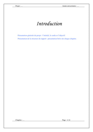 Projet : …                                                         Année universitaire : …




                             Introduction
   Présentation générale du projet : l’intitulé, le carde et l’objectif.
   Présentation de la structure du rapport : présentation brève de chaque chapitre.




Chapitre : …                                                       Page : 4 /24
 