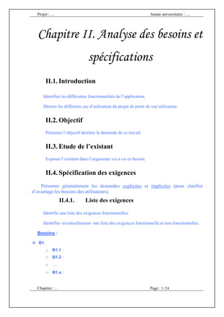 Projet : …                                                        Année universitaire : …




  Chapitre II. Analyse des besoins et
                                 spécifications
         II.1. Introduction

     Identifier les différentes fonctionnalités de l’application,

     Décrire les différents cas d’utilisation du projet de point de vue utilisateur.


         II.2. Objectif
         Présenter l’objectif derrière la demande de ce travail.


         II.3. Etude de l’existant
         Exposer l’existant dans l’organisme vis à vis ce besoin.


         II.4. Spécification des exigences
    Présenter généralement les demandes explicites et implicites (pour clarifier
d’avantage les besoins des utilisateurs).
                 II.4.1.       Liste des exigences

     Identifie une liste des exigences fonctionnelles.

     Identifier -éventuellement- une liste des exigences fonctionnelle et non fonctionnelles.

  Besoins :

   B1.
         o   B1.1 :
         o B1.2 :
         o …
         o B1.n :


  Chapitre : …                                                      Page : 3 /24
 