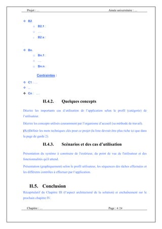 Projet : …                                                     Année universitaire : …


    B2.
          o B2.1 :
          o …
          o   B2.n :
.
.

    Bn.
          o Bn.1 :
          o …
          o Bn.n :

              Contraintes :

    C1 : …
    ...
    Cn : …

                   II.4.2.      Quelques concepts

Décrire les importants cas d´utilisation de l’application selon le profil (catégorie) de
l’utilisateur.

Décrire les concepts utilisés couramment par l’organisme d’accueil (sa méthode de travail).

(Re)Définir les mots techniques clés pour ce projet (la liste devrait être plus riche ici que dans
la page de garde 2).

                   II.4.3.      Scénarios et des cas d’utilisation

Présentation du système à construire de l'extérieur, du point de vue de l'utilisateur et des
fonctionnalités qu'il attend.

Présentation (graphiquement) selon le profil utilisateur, les séquences des tâches effectuées et
les différents contrôles à effectuer par l’application.



     II.5. Conclusion
Récapitulatif du Chapitre III (l’aspect architectural de la solution) et enchaînement sur le
prochain chapitre IV.


    Chapitre : …                                                   Page : 4 /24
 