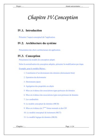 Projet : …                                                    Année universitaire : …




               Chapitre IV. Conception

 IV.1. Introduction

   Présenter l’aspect conceptuel de l’application.


 IV.2. Architecture du système

   Présentation des choix architecturaux de application.


 IV.3. Conception
   Présentation du modèle de conception adopté.

   Selon la normalisation de conception adoptée, présenter la modélisation par étape.

   Exemple, pour le modèle Merise :

         1. Constitution d’un dictionnaire des données (dictionnaire brut)

         2. Epuration du dictionnaire

         3. Dictionnaire épuré

         4. Agrégation des propriétés en objets

         5. Mise en évidence des associations types porteuses de données

         6. Mise en évidence des associations types non porteuses de données

         7. Les cardinalités

         8. Le modèle conceptuel de données (MCD)

         9. Mise en évidence de 3ieme forme normale et des CIF

         10. Le modèle conceptuel de traitement (MCT)

         11. Le modèle logique de données (MLD)



Chapitre : …                                                  Page : 6 /24
 