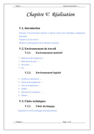 Projet : …                                                 Année universitaire : …




                Chapitre V. Réalisation

    V.1. Introduction
    Présenter l’environnement matériel et logiciel utilisé pour développer l’application
    demandée.
    Exposer le travail achevé.
    Montrer le chronogramme de la réalisation du projet.


    V.2. Environnement de travail
               V.2.1.     Environnement matériel

       Machine de développement : …
       Plate-forme de tests : …
       Serveur(s) : …
       Etc …

               V.2.2.     Environnement logiciel

       Système d’exploitation : ...
       Outils de développement : …
       Serveur d’application : …
       SGBD: …
       Outil pour la conception : …
       Editeur : ...


    V.3. Choix techniques
               V.3.1.     Choix du langage
   Argumenter le choix du langage de programmation.




Chapitre : …                                               Page : 8 /24
 