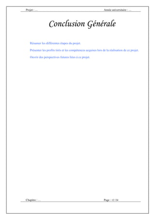 Projet : …                                                       Année universitaire : …




                  Conclusion Générale
   Résumer les différentes étapes du projet.

   Présenter les profits tirés et les compétences acquises lors de la réalisation de ce projet.

   Ouvrir des perspectives futures liées à ce projet.




Chapitre : …                                                     Page : 12 /24
 