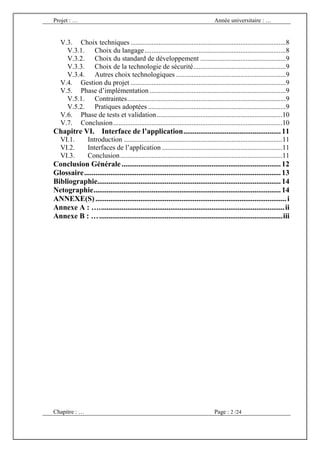 Projet : …                                                                         Année universitaire : …


   V.3. Choix techniques .........................................................................................8
     V.3.1. Choix du langage .................................................................................8
     V.3.2. Choix du standard de développement .................................................9
     V.3.3. Choix de la technologie de sécurité .....................................................9
     V.3.4. Autres choix technologiques ...............................................................9
   V.4. Gestion du projet .........................................................................................9
   V.5. Phase d’implémentation ..............................................................................9
     V.5.1. Contraintes ...........................................................................................9
     V.5.2. Pratiques adoptées ...............................................................................9
   V.6. Phase de tests et validation ........................................................................10
   V.7. Conclusion .................................................................................................10
Chapitre VI. Interface de l’application .................................................... 11
   VI.1.         Introduction ...........................................................................................11
   VI.2.         Interfaces de l’application .....................................................................11
   VI.3.         Conclusion .............................................................................................11
Conclusion Générale ..................................................................................... 12
Glossaire ......................................................................................................... 13
Bibliographie.................................................................................................. 14
Netographie .................................................................................................... 14
ANNEXE(S) ...................................................................................................... i
Annexe A : …. .................................................................................................. ii
Annexe B : … .................................................................................................. iii




Chapitre : …                                                                       Page : 2 /24
 