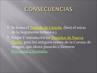 Se firma el  Tratado de Utrecht . (Será el inicio de la hegemonía británica.) Felipe V introducirá los  Decretos de Nueva Planta  para los antiguos reinos de la Corona de Aragón, que ahora pasarán a llamarse  Provincias Orientales. 