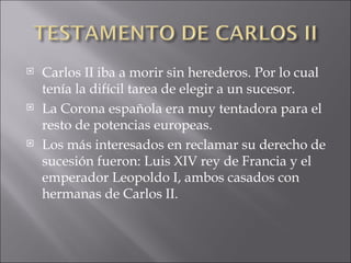 Carlos II iba a morir sin herederos. Por lo cual tenía la difícil tarea de elegir a un sucesor. La Corona española era muy tentadora para el resto de potencias europeas. Los más interesados en reclamar su derecho de sucesión fueron: Luis XIV rey de Francia y el emperador Leopoldo I, ambos casados con hermanas de Carlos II. 