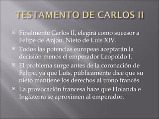 Finalmente Carlos II, elegirá como sucesor a Felipe de Anjou. Nieto de Luis XIV. Todos las potencias europeas aceptarán la decisión menos el emperador Leopoldo I. El problema surge antes de la coronación de Felipe, ya que Luís, públicamente dice que su nieto mantiene los derechos al trono francés. La provocación francesa hace que Holanda e Inglaterra se aproximen al emperador. 
