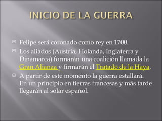Felipe será coronado como rey en 1700. Los aliados (Austria, Holanda, Inglaterra y Dinamarca) formarán una coalición llamada la  Gran Alianza  y firmarán el  Tratado de la Haya . A partir de este momento la guerra estallará. En un principio en tierras francesas y más tarde llegarán al solar español.  
