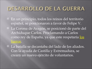 En un principio, todos los reinos del territorio español, se posicionaron a favor de Felipe V. La Corona de Aragón, se posicionó de parte del Archiduque Carlos. Proclamando a Carlos como rey de España, ya que este respetaría  los fueros . La batalla se decantaba del lado de los aliados. Con la ayuda de Castilla y Extremadura, se creará un nuevo ejército de voluntarios. 