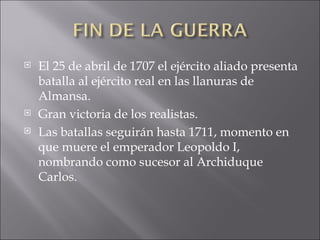 El 25 de abril de 1707 el ejército aliado presenta batalla al ejército real en las llanuras de Almansa. Gran victoria de los realistas. Las batallas seguirán hasta 1711, momento en que muere el emperador Leopoldo I, nombrando como sucesor al Archiduque Carlos. 