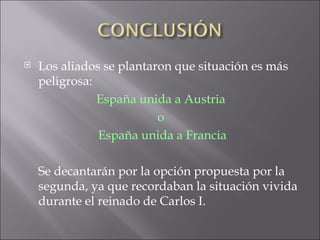 Los aliados se plantaron que situación es más peligrosa:  España unida a Austria  o  España unida a Francia Se decantarán por la opción propuesta por la segunda, ya que recordaban la situación vivida durante el reinado de Carlos I. 